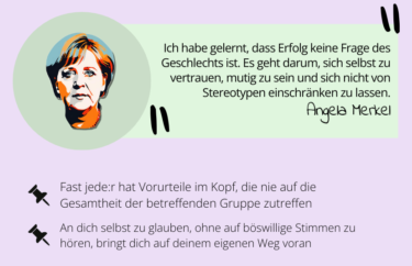 Angela Merkel: Ich habe gelernt, dass Erfolg keine Frage des Geschlechts ist. Es geht darum, sich selbst zu vertrauen, mutig zu sein und sich nicht von Stereotypen einschränken zu lassen.